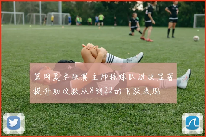 篮网夏季联赛主帅称球队进攻显著提升助攻数从8到22的飞跃表现