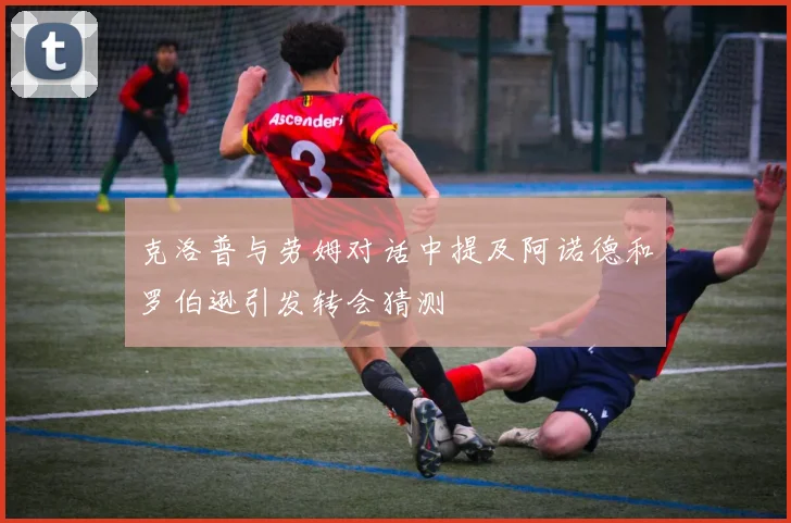 克洛普与劳姆对话中提及阿诺德和罗伯逊引发转会猜测