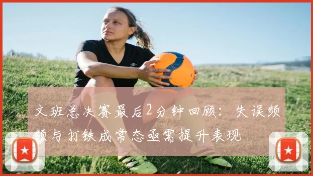 文班总决赛最后2分钟回顾：失误频频与打铁成常态亟需提升表现