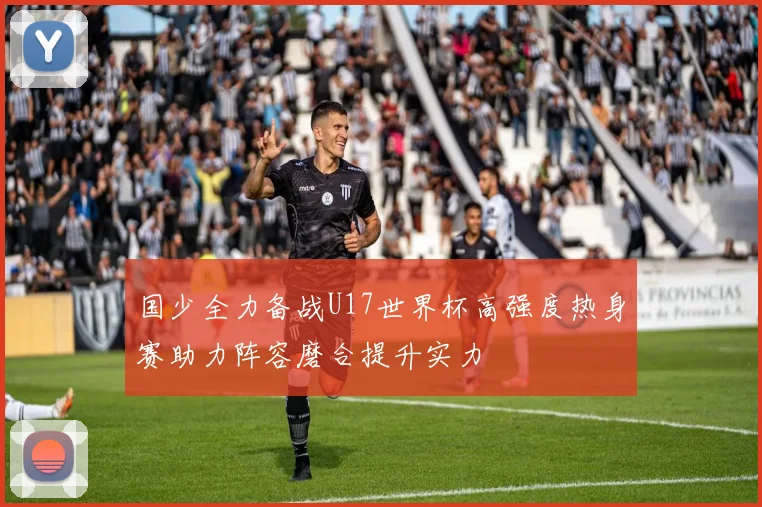 国少全力备战U17世界杯高强度热身赛助力阵容磨合提升实力