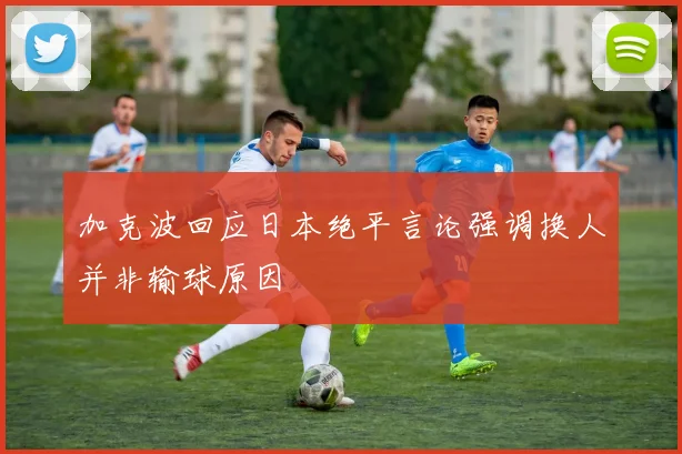 加克波回应日本绝平言论强调换人并非输球原因