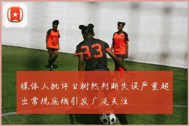 媒体人批评甘树然判断失误严重超出常规底线引发广泛关注
