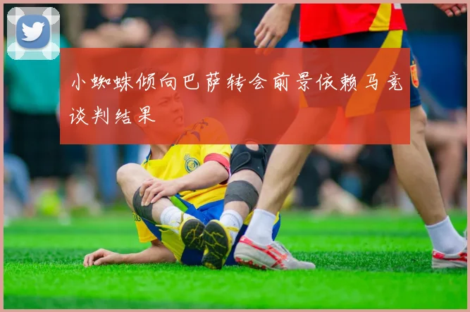 小蜘蛛倾向巴萨转会前景依赖马竞谈判结果