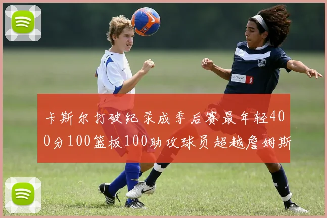卡斯尔打破纪录成季后赛最年轻400分100篮板100助攻球员超越詹姆斯荣耀时刻
