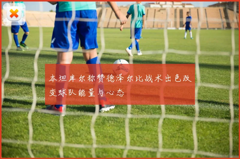 本坦库尔称赞德泽尔比战术出色改变球队能量与心态