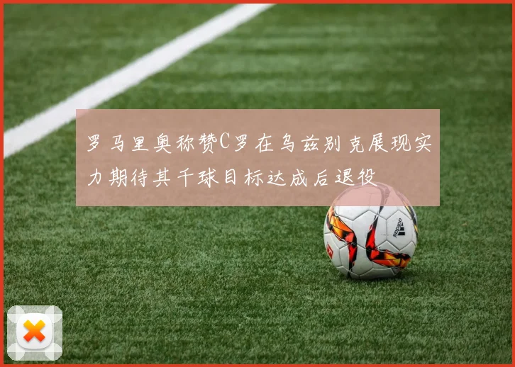 罗马里奥称赞C罗在乌兹别克展现实力期待其千球目标达成后退役
