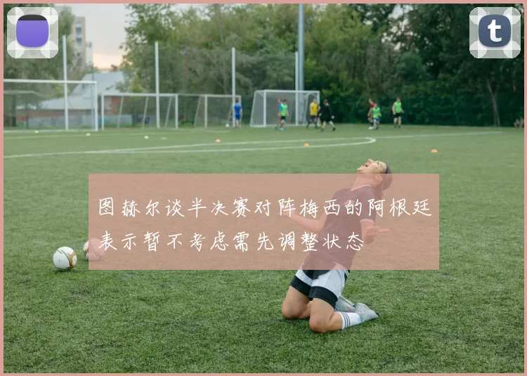 图赫尔谈半决赛对阵梅西的阿根廷表示暂不考虑需先调整状态