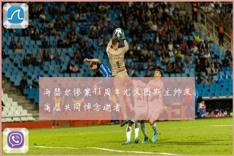 海瑟尔惨案41周年尤文图斯主帅及高层共同悼念逝者