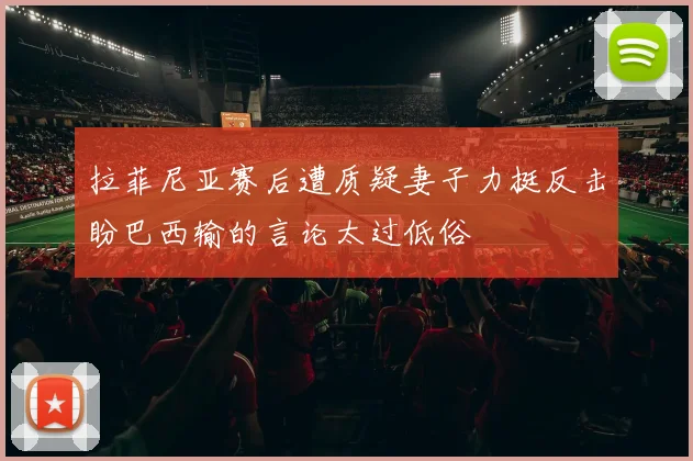 拉菲尼亚赛后遭质疑妻子力挺反击盼巴西输的言论太过低俗