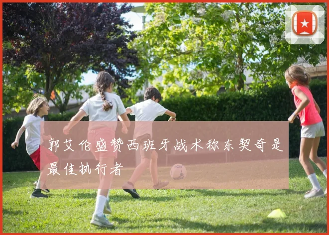 郭艾伦盛赞西班牙战术称东契奇是最佳执行者