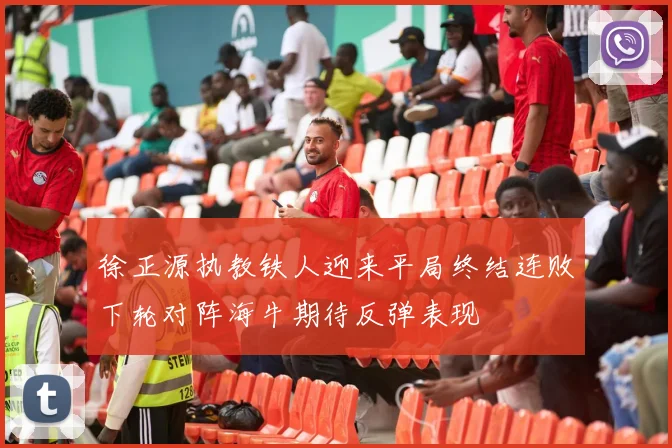 徐正源执教铁人迎来平局终结连败下轮对阵海牛期待反弹表现