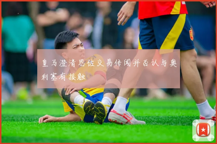 皇马澄清恩佐交易传闻并否认与奥利塞有接触