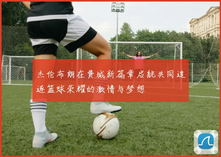 杰伦布朗在费城新篇章启航共同追逐篮球荣耀的激情与梦想