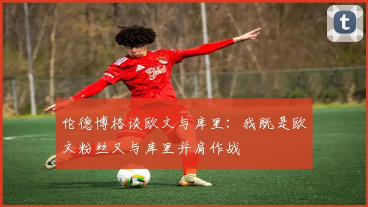 伦德博格谈欧文与库里：我既是欧文粉丝又与库里并肩作战