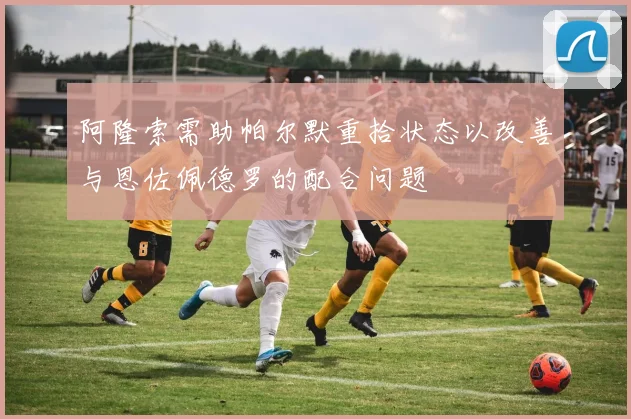 阿隆索需助帕尔默重拾状态以改善与恩佐佩德罗的配合问题